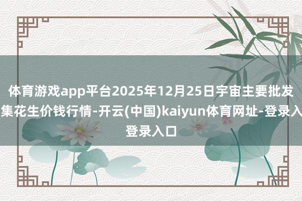 体育游戏app平台2025年12月25日宇宙主要批发市集花生价钱行情-开云(中国)kaiyun体育网址-登录入口