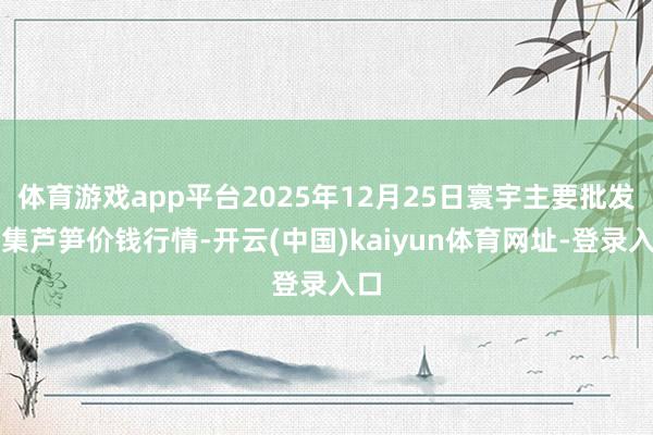 体育游戏app平台2025年12月25日寰宇主要批发市集芦笋价钱行情-开云(中国)kaiyun体育网址-登录入口