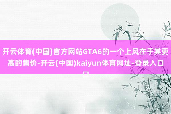 开云体育(中国)官方网站GTA6的一个上风在于其更高的售价-开云(中国)kaiyun体育网址-登录入口
