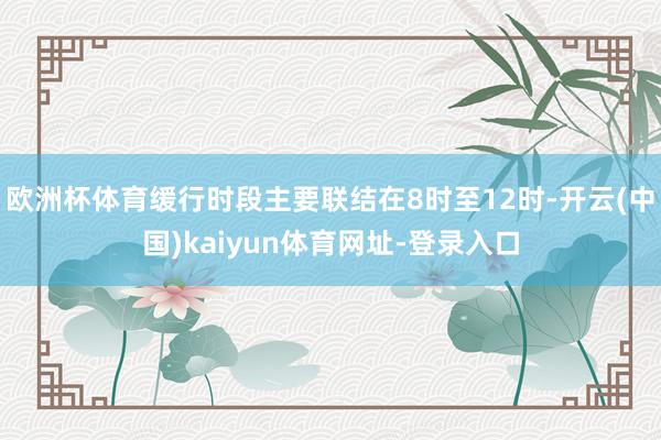 欧洲杯体育缓行时段主要联结在8时至12时-开云(中国)kaiyun体育网址-登录入口