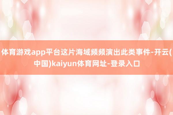 体育游戏app平台这片海域频频演出此类事件-开云(中国)kaiyun体育网址-登录入口