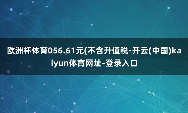 欧洲杯体育056.61元(不含升值税-开云(中国)kaiyun体育网址-登录入口