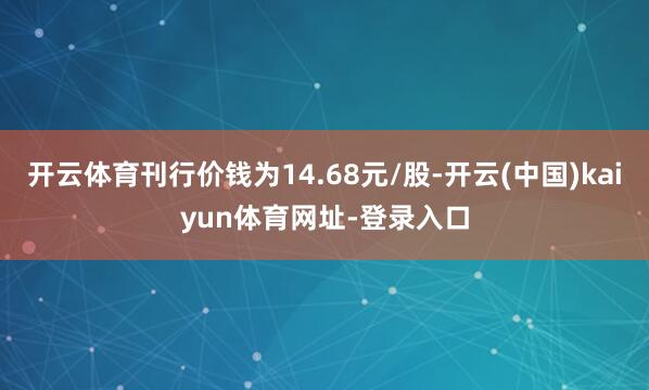 开云体育刊行价钱为14.68元/股-开云(中国)kaiyun体育网址-登录入口