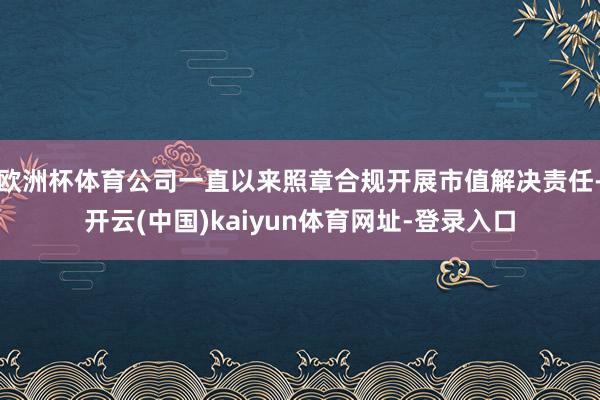 欧洲杯体育公司一直以来照章合规开展市值解决责任-开云(中国)kaiyun体育网址-登录入口