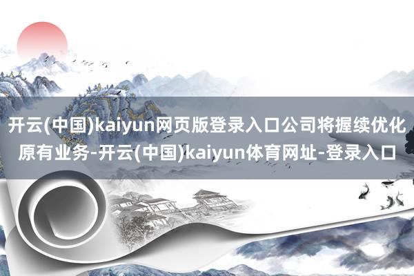 开云(中国)kaiyun网页版登录入口公司将握续优化原有业务-开云(中国)kaiyun体育网址-登录入口