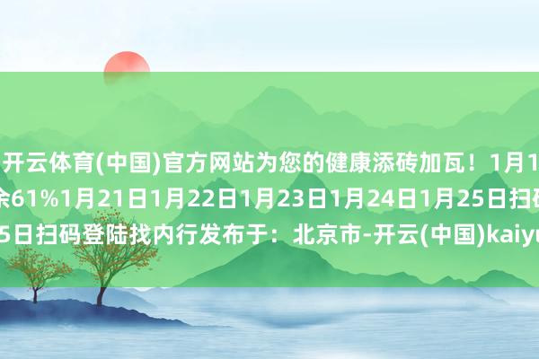 开云体育(中国)官方网站为您的健康添砖加瓦！1月19日1月20日张开剩余61%1月21日1月22日1月23日1月24日1月25日扫码登陆找内行发布于：北京市-开云(中国)kaiyun体育网址-登录入口
