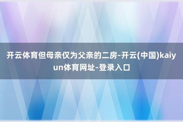 开云体育但母亲仅为父亲的二房-开云(中国)kaiyun体育网址-登录入口