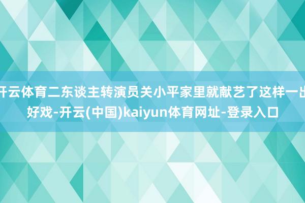 开云体育二东谈主转演员关小平家里就献艺了这样一出好戏-开云(中国)kaiyun体育网址-登录入口