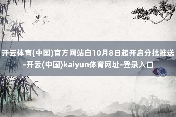开云体育(中国)官方网站自10月8日起开启分批推送-开云(中国)kaiyun体育网址-登录入口