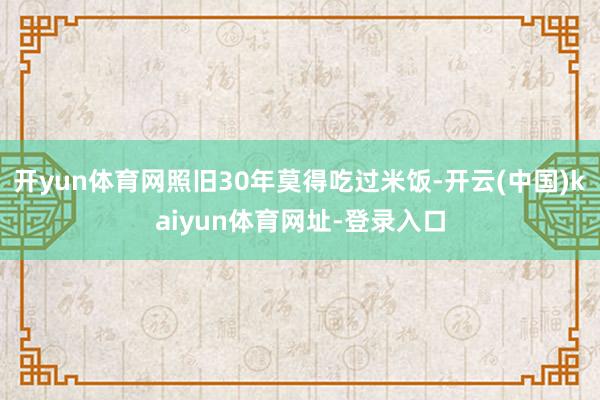开yun体育网照旧30年莫得吃过米饭-开云(中国)kaiyun体育网址-登录入口