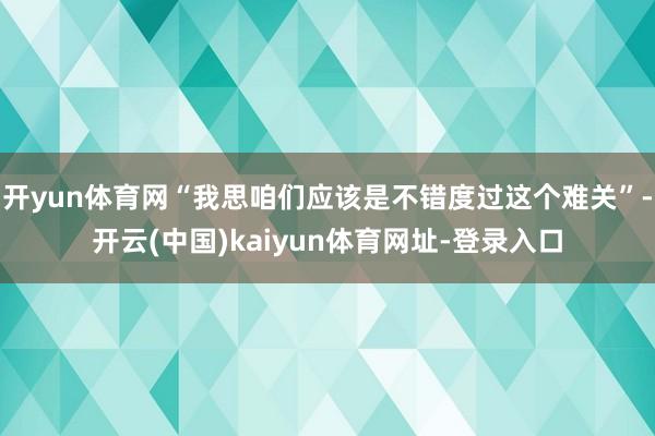 开yun体育网“我思咱们应该是不错度过这个难关”-开云(中国)kaiyun体育网址-登录入口