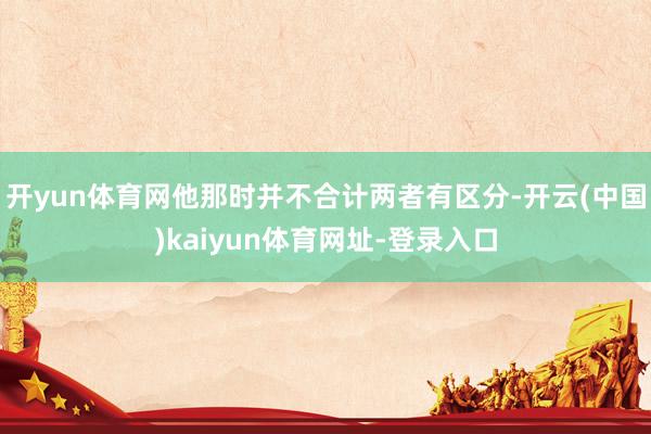 开yun体育网他那时并不合计两者有区分-开云(中国)kaiyun体育网址-登录入口
