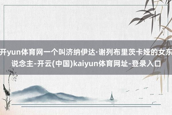 开yun体育网一个叫济纳伊达·谢列布里茨卡娅的女东说念主-开云(中国)kaiyun体育网址-登录入口