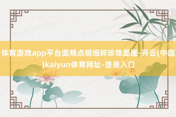 体育游戏app平台面颊点缀细碎珍珠面靥-开云(中国)kaiyun体育网址-登录入口