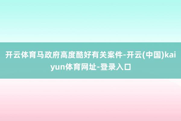 开云体育马政府高度酷好有关案件-开云(中国)kaiyun体育网址-登录入口