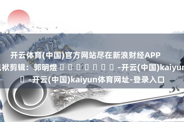 开云体育(中国)官方网站尽在新浪财经APP            						包袱剪辑：郭明煜 							-开云(中国)kaiyun体育网址-登录入口