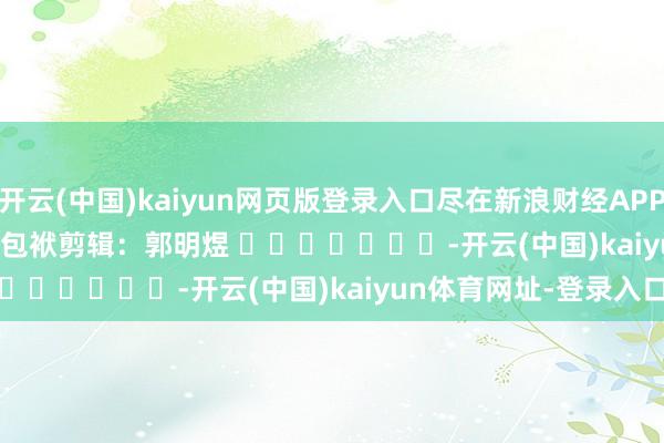 开云(中国)kaiyun网页版登录入口尽在新浪财经APP            						包袱剪辑：郭明煜 							-开云(中国)kaiyun体育网址-登录入口