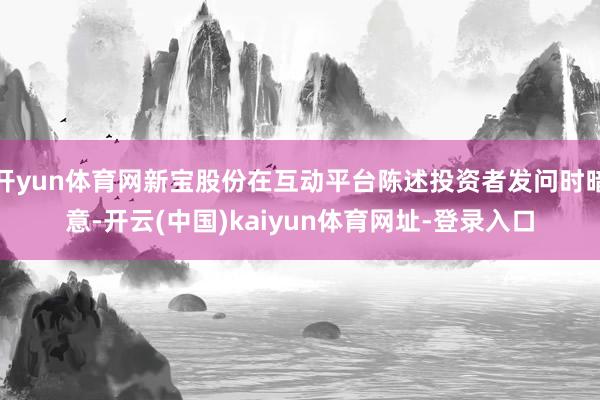 开yun体育网新宝股份在互动平台陈述投资者发问时暗意-开云(中国)kaiyun体育网址-登录入口
