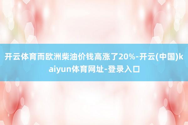 开云体育而欧洲柴油价钱高涨了20%-开云(中国)kaiyun体育网址-登录入口