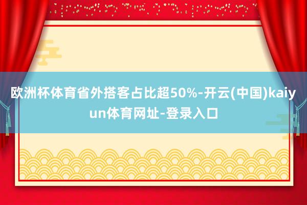 欧洲杯体育省外搭客占比超50%-开云(中国)kaiyun体育网址-登录入口