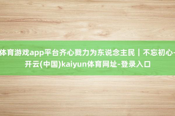 体育游戏app平台齐心戮力为东说念主民｜不忘初心-开云(中国)kaiyun体育网址-登录入口