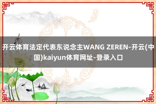 开云体育法定代表东说念主WANG ZEREN-开云(中国)kaiyun体育网址-登录入口